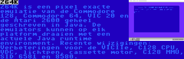 Z64K | Z64K is een pixel exacte emulatie van de Commodore 128, Commodore 64, VIC 20 en de Atari 2600 geheel geschreven in Java. De emulators kunnen op elk platform draaien met een actuele Java runtime environment. Recente wijzigingen: Verbeteringen voor de VICIIe, C128 CPU, VDC, lichtpen, cassette motor, C128 MMU, SID 6581 en 8580.