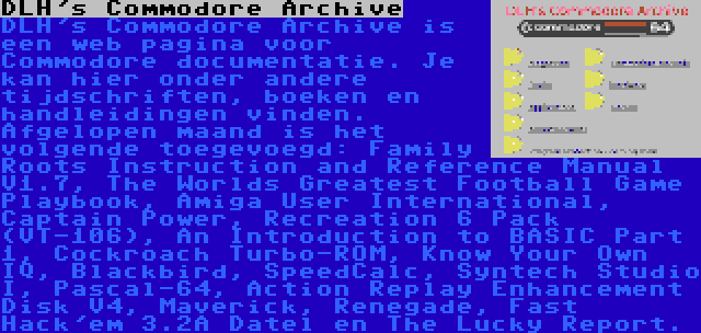 DLH's Commodore Archive | DLH's Commodore Archive is een web pagina voor Commodore documentatie. Je kan hier onder andere tijdschriften, boeken en handleidingen vinden. Afgelopen maand is het volgende toegevoegd: Family Roots Instruction and Reference Manual V1.7, The Worlds Greatest Football Game Playbook, Amiga User International, Captain Power, Recreation 6 Pack (VT-106), An Introduction to BASIC Part 1, Cockroach Turbo-ROM, Know Your Own IQ, Blackbird, SpeedCalc, Syntech Studio I, Pascal-64, Action Replay Enhancement Disk V4, Maverick, Renegade, Fast Hack'em 3.2A Datel en The Lucky Report.