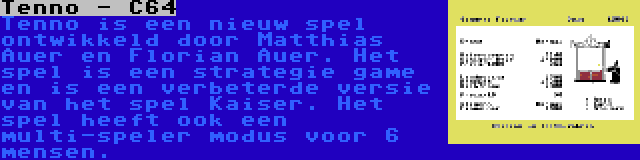 Tenno - C64 | Tenno is een nieuw spel ontwikkeld door Matthias Auer en Florian Auer. Het spel is een strategie game en is een verbeterde versie van het spel Kaiser. Het spel heeft ook een multi-speler modus voor 6 mensen.