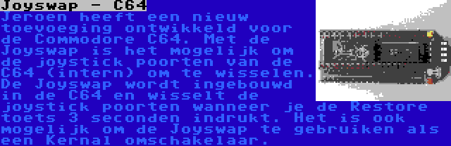 Joyswap - C64 | Jeroen heeft een nieuw toevoeging ontwikkeld voor de Commodore C64. Met de Joyswap is het mogelijk om de joystick poorten van de C64 (intern) om te wisselen. De Joyswap wordt ingebouwd in de C64 en wisselt de joystick poorten wanneer je de Restore toets 3 seconden indrukt. Het is ook mogelijk om de Joyswap te gebruiken als een Kernal omschakelaar.