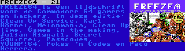 FREEZE64 - 21 | FREEZE64 is een tijdschrift voor de Commodore 64 gamers en hackers. In deze editie: Clean Up Service, Karl Hörnel, Melonmania, Clean Up Time, Games in the making, Julian Rignall, Secret Squirrel, Passcodes, YOOMP!64, Pokes 'n Codes en Paco Herrera.