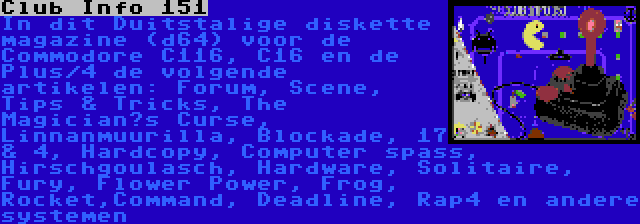 Club Info 151 | In dit Duitstalige diskette magazine (d64) voor de Commodore C116, C16 en de Plus/4 de volgende artikelen: Forum, Scene, Tips & Tricks, The Magician’s Curse, Linnanmuurilla, Blockade, 17 & 4, Hardcopy, Computer spass, Hirschgoulasch, Hardware, Solitaire, Fury, Flower Power, Frog, Rocket,Command, Deadline, Rap4 en andere systemen