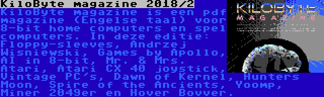 KiloByte magazine 2018/2 | KiloByte magazine is een pdf magazine (Engelse taal) voor 8-bit home computers en spel computers. In deze editie: Floppy-sleeves, Andrzej Wisniewski, Games by Apollo, AI in 8-bit, Mr. & Mrs. Atari, Atari CX 40 joystick, Vintage PC's, Dawn of Kernel, Hunters Moon, Spire of the Ancients, Yoomp, Miner 2049er en Hover Bovver.