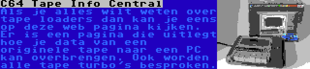 C64 Tape Info Central | Als je alles wilt weten over tape loaders dan kan je eens op deze web pagina kijken. Er is een pagina die uitlegt hoe je data van een originele tape naar een PC kan overbrengen. Ook worden alle tape turbo's besproken.