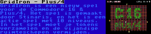 GridIron - Plus/4 | GridIron is een nieuw spel voor de Commodore 16 & Plus/4. Het spel is gemaakt door Stinaris, en het is een actie spel met 10 niveaus. In het spel moet je tokens verzamelen en de vijandige ruimteschepen vermijden.