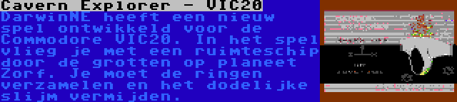 Cavern Explorer - VIC20 | DarwinNE heeft een nieuw spel ontwikkeld voor de Commodore VIC20. In het spel vlieg je met een ruimteschip door de grotten op planeet Zorf. Je moet de ringen verzamelen en het dodelijke slijm vermijden.