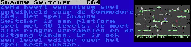 Shadow Switcher - C64 | ZeHa heeft een nieuw spel ontwikkeld voor de Commodore C64. Het spel Shadow Switcher is een platform spel met 40 levels. Je moet alle ringen verzamelen en de uitgang vinden. Er is ook een level editor voor het spel beschikbaar.