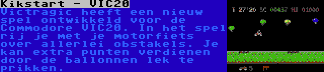 Kikstart - VIC20 | Victragic heeft een nieuw spel ontwikkeld voor de Commodore VIC20. In het spel rij je met je motorfiets over allerlei obstakels. Je kan extra punten verdienen door de ballonnen lek te prikken.