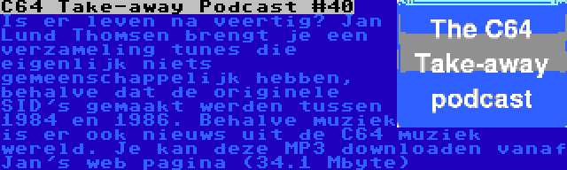 C64 Take-away Podcast #40 | Is er leven na veertig? Jan Lund Thomsen brengt je een verzameling tunes die eigenlijk niets gemeenschappelijk hebben, behalve dat de originele  SID's gemaakt werden tussen 1984 en 1986. Behalve muziek is er ook nieuws uit de C64 muziek wereld. Je kan deze MP3 downloaden vanaf Jan's web pagina (34.1 Mbyte)