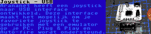Joystick - USB | Arananet heeft een joystick naar USB interface ontwikkeld. Deze interface maakt het mogelijk om je favoriete joystick te gebruiken met een emulator op je PC. Plug & Play en Auto-fire wordt ondersteund.