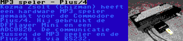 MP3 speler - Plus/4 | Kozma Zsolt (Chizman) heeft een hardware MP3 speler gemaakt voor de Commodore Plus/4. Hij gebruikt de DFPlayer Mini en een ADC0820. De communicatie tussen de MP3 speler en de Plus/4 is via RS232.