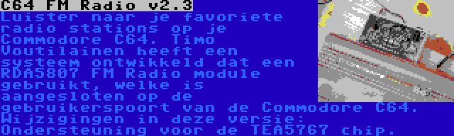 C64 FM Radio v2.3 | Luister naar je favoriete radio stations op je Commodore C64. Timo Voutilainen heeft een systeem ontwikkeld dat een RDA5807 FM Radio module gebruikt, welke is aangesloten op de gebruikerspoort van de Commodore C64. Wijzigingen in deze versie: Ondersteuning voor de TEA5767 chip.