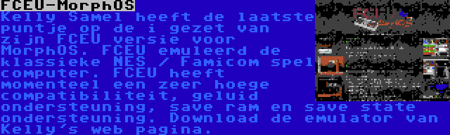 FCEU-MorphOS | Kelly Samel heeft de laatste puntje op de i gezet van zijn FCEU versie voor MorphOS. FCEU emuleerd de klassieke NES / Famicom spel computer. FCEU heeft momenteel een zeer hoege compatibiliteit, geluid ondersteuning, save ram en save state ondersteuning. Download de emulator van Kelly's web pagina.