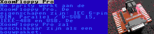 XoomFloppy Pro | No parity werkt aan de XoomFloppy Pro. De eigenschapen zijn: IEC 6-pin DIN, Parallel / D-SUB 15, IEEE-488 en USB. De XoomFloppy Pro zal beschikbaar zijn als een bouwpakket.