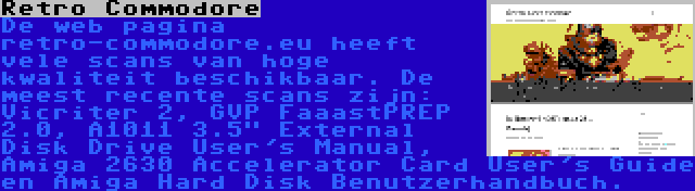 Retro Commodore | De web pagina retro-commodore.eu heeft vele scans van hoge kwaliteit beschikbaar. De meest recente scans zijn: Vicriter 2, GVP FaaastPREP 2.0, A1011 3.5 External Disk Drive User's Manual, Amiga 2630 Accelerator Card User's Guide en Amiga Hard Disk Benutzerhandbuch.