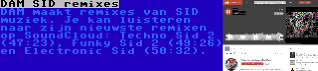 DAM SID remixes | DAM maakt remixes van SID muziek. Je kan luisteren naar zijn nieuwste remixen op SoundCloud: Techno Sid 2 (47:23), Funky Sid 2 (49:26) en Electronic Sid (50:32).