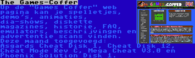 The Games-Coffer | Op de Games Coffer web pagina kan je spelletjes, demo's, animaties, dia-shows, diskette magazines, historie, FAQ, emulators, beschrijvingen en advertentie scans vinden. Deze maand toegevoegd: Asgards Cheat Disk 1, Cheat Disk 12, Cheat Mode Rev C, Mega Cheat V3.0 en Phoenix Solution Disk 1.