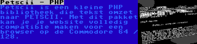 Petscii - PHP | Petscii is een kleine PHP bibliotheek die tekst omzet naar PETSCII. Met dit pakket kan je je website volledig compatible maken voor een browser op de Commodore 64 / 128.