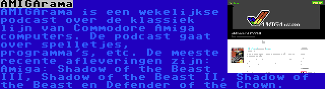 AMIGArama | AMIGArama is een wekelijkse podcast over de klassiek lijn van Commodore Amiga computers. De podcast gaat over spelletjes, programma's, etc. De meeste recente afleveringen zijn: Amiga: Shadow of the Beast III, Shadow of the Beast II, Shadow of the Beast en Defender of the Crown.