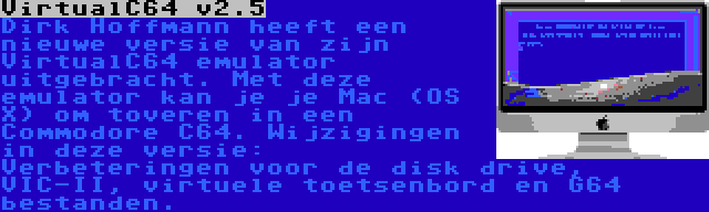 VirtualC64 v2.5 | Dirk Hoffmann heeft een nieuwe versie van zijn VirtualC64 emulator uitgebracht. Met deze emulator kan je je Mac (OS X) om toveren in een Commodore C64. Wijzigingen in deze versie: Verbeteringen voor de disk drive, VIC-II, virtuele toetsenbord en G64 bestanden.