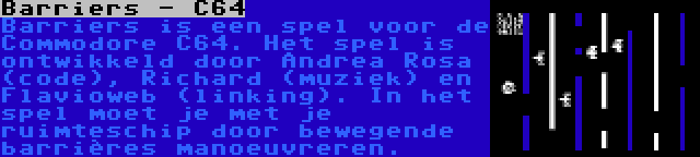 Barriers - C64 | Barriers is een spel voor de Commodore C64. Het spel is ontwikkeld door Andrea Rosa (code), Richard (muziek) en Flavioweb (linking). In het spel moet je met je ruimteschip door bewegende barrières manoeuvreren.