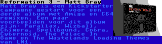 Reformation 3 - Matt Gray | Matt Gray is een Kickstarter campagne gestart voor een derde album met Amiga en C64 remixen. Een paar voorbeelden voor dit album zijn: Parallax, Wizball, Chimera, Spellbound, Cobra, Cybernoid, The Palace In Game en The Wastelands Loading Themes van LN1.