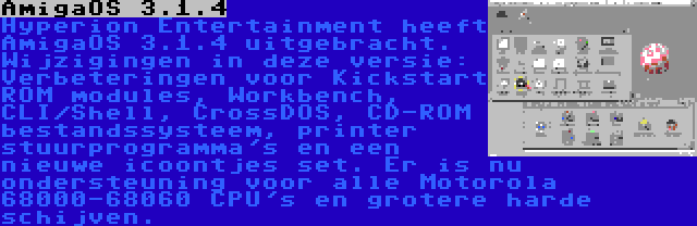 AmigaOS 3.1.4 | Hyperion Entertainment heeft AmigaOS 3.1.4 uitgebracht. Wijzigingen in deze versie: Verbeteringen voor Kickstart ROM modules, Workbench, CLI/Shell, CrossDOS, CD-ROM bestandssysteem, printer stuurprogramma's en een nieuwe icoontjes set. Er is nu ondersteuning voor alle Motorola 68000-68060 CPU's en grotere harde schijven.