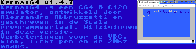 Kernal64 v1.4.7 | Kernal64 is een C64 & C128 emulator, ontwikkeld door Alessandro Abbruzzetti en geschreven in de Scala programmeertaal. Wijzigingen in deze versie: Verbeteringen voor de VDC, klok, licht pen en de 2Mhz modus.