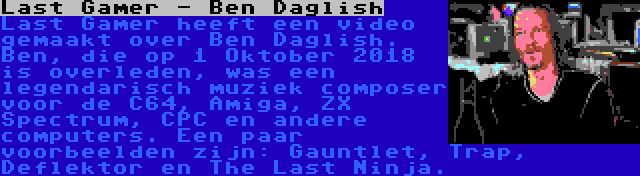 Last Gamer - Ben Daglish | Last Gamer heeft een video gemaakt over Ben Daglish. Ben, die op 1 Oktober 2018 is overleden, was een legendarisch muziek composer voor de C64, Amiga, ZX Spectrum, CPC en andere computers. Een paar voorbeelden zijn: Gauntlet, Trap, Deflektor en The Last Ninja.