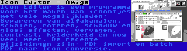 Icon Editor - Amiga | Icon Editor is een programma voor het maken van icoontjes met vele mogelijkheden: Separeren van alfakanalen, schalen, roteren, schaduw en gloei effecten, vervagen, contrast, helderheid en nog veel meer. De recente wijzigingen zijn: PDF import en batch PDF naar Icon conversie.