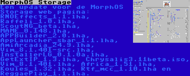 MorphOS Storage | Een update voor de MorphOS Storage web pagina: RNOEffects_1.1.lha, Raffeli_1.0.lha, ScoutNG_beta.lha, MAME_0.148.lha, APPBuilder_2.0.lha, AppLauncher_sbar_1.1.lha, AmiArcadia_24.9.lha, Vim_8.1.401-src.lha, InstallerLG_0.1.0a.lha, GetExtIP_1.3.lha, Chrysalis3.11beta.iso, Vim_8.1.401.lha, Africa_1.51.lha, Koules_1.32.lha, Rtf_mcc_1.10.lha en ReggaePlay_1.1.lha.