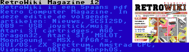 RetroWiki Magazine 12 | RetroWiki is een Spaans pdf Retro Computer Magazine. In deze editie de volgende artikelen: Nieuws, SCSI2SD, DB9 - USB joystick/muis, Atari ST cartridges, AGD - Dragon32, Atari ST, MSLOT, MoonSound - MSX, FPGA's, GUI/OS, ZX Spectrum, Amstrad CPC, Videopac, ORIC en MorphOS.