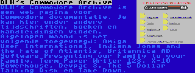 DLH's Commodore Archive | DLH's Commodore Archive is een web pagina voor Commodore documentatie. Je kan hier onder andere tijdschriften, boeken en handleidingen vinden. Afgelopen maand is het volgende toegevoegd: Amiga User International, Indiana Jones and the Fate of Atlantis, Britannica AD Software Presenting our Family to your Family, Term Paper Writer 128, X-10 Powerhouse, Devpac 3, The 5 Dollar Talking Disk en Take Down.