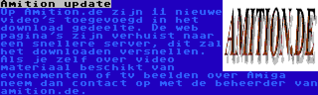 Amition update | Op Amition.de zijn 11 nieuwe video's toegevoegd in het download gedeelte. De web pagina's zijn verhuist naar een snellere server, dit zal het downloaden versnellen. Als je zelf over video materiaal beschikt van evenementen of tv beelden over Amiga neem dan contact op met de beheerder van amition.de.