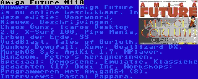 Amiga Future #110 | Nummer 110 van Amiga Future is nu online beschikbaar. In deze editie: Voorwoord, Nieuws, Beschrijvingen: Chaos Guns, Icaros Desktop 2.0, X-Surf 100, Pipe Mania, Erben der Erde, SS VoidBlast, Tales of Gorluth, Donkey Downfall, Xump, Goatlizard DX, MorphOS 3.6, AmiKit 1.7, MPlayer, WinZoom, Petro's herinneringen. Speciaal: Demoscene, Emulatie, Klassieke gedachten (17) Oxxi Inc. Workshops: Programmeren met AmigaOS4 (8). Interviews: Pascal Pappara.