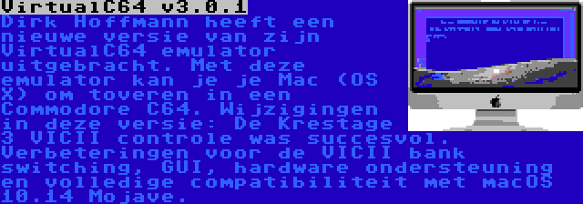 VirtualC64 v3.0.1 | Dirk Hoffmann heeft een nieuwe versie van zijn VirtualC64 emulator uitgebracht. Met deze emulator kan je je Mac (OS X) om toveren in een Commodore C64. Wijzigingen in deze versie: De Krestage 3 VICII controle was succesvol. Verbeteringen voor de VICII bank switching, GUI, hardware ondersteuning en volledige compatibiliteit met macOS 10.14 Mojave.