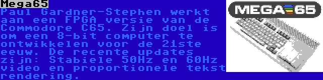 Mega65 | Paul Gardner-Stephen werkt aan een FPGA versie van de Commodore C65. Zijn doel is om een 8-bit computer te ontwikkelen voor de 21ste eeuw. De recente updates zijn: Stabiele 50Hz en 60Hz video en proportionele tekst rendering.