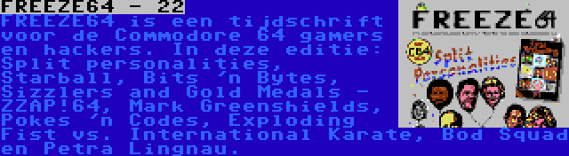 FREEZE64 - 22 | FREEZE64 is een tijdschrift voor de Commodore 64 gamers en hackers. In deze editie: Split personalities, Starball, Bits 'n Bytes, Sizzlers and Gold Medals - ZZAP!64, Mark Greenshields, Pokes 'n Codes, Exploding Fist vs. International Karate, Bod Squad en Petra Lingnau.