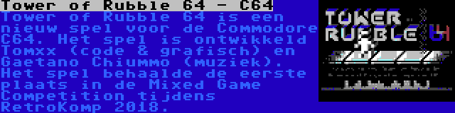 Tower of Rubble 64 - C64 | Tower of Rubble 64 is een nieuw spel voor de Commodore C64. Het spel is ontwikkeld Tomxx (code & grafisch) en Gaetano Chiummo (muziek). Het spel behaalde de eerste plaats in de Mixed Game Competition tijdens RetroKomp 2018.