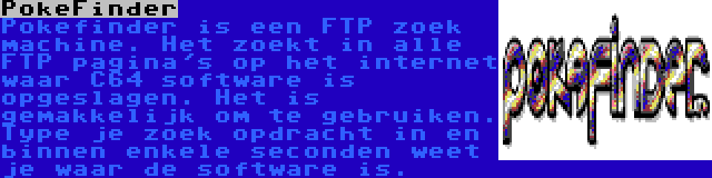 PokeFinder | Pokefinder is een FTP zoek machine. Het zoekt in alle FTP pagina's op het internet waar C64 software is opgeslagen. Het is gemakkelijk om te gebruiken. Type je zoek opdracht in en binnen enkele seconden weet je waar de software is.