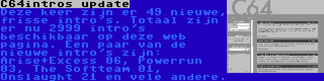 C64intros update | Deze keer zijn er 49 nieuwe, frisse intro's. Totaal zijn er nu 2999 intro's beschikbaar op deze web pagina. Een paar van de nieuwe intro's zijn: Arise+Excess 06, Powerrun 03, The Softteam 01, Onslaught 21 en vele andere.