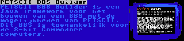 PETSCII BBS Builder | PETSCII BBS Builder is een Java framework voor het bouwen van een BBS met de mogelijkheden van PETSCII. Dit BBS is toegankelijk voor de 8-bit Commodore computers.