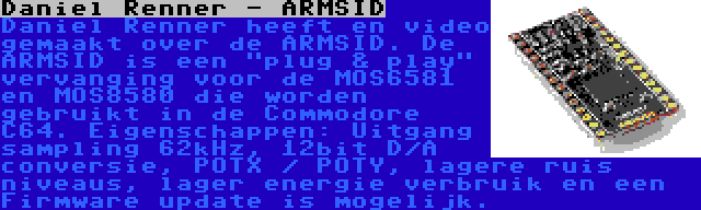 Daniel Renner - ARMSID | Daniel Renner heeft en video gemaakt over de ARMSID. De ARMSID is een plug & play vervanging voor de MOS6581 en MOS8580 die worden gebruikt in de Commodore C64. Eigenschappen: Uitgang sampling 62kHz, 12bit D/A conversie, POTX / POTY, lagere ruis niveaus, lager energie verbruik en een Firmware update is mogelijk.