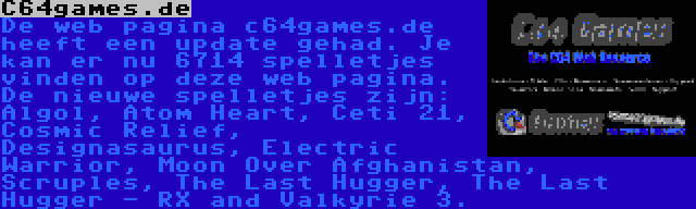 C64games.de | De web pagina c64games.de heeft een update gehad. Je kan er nu 6714 spelletjes vinden op deze web pagina. De nieuwe spelletjes zijn: Algol, Atom Heart, Ceti 21, Cosmic Relief, Designasaurus, Electric Warrior, Moon Over Afghanistan, Scruples, The Last Hugger, The Last Hugger - RX and Valkyrie 3.