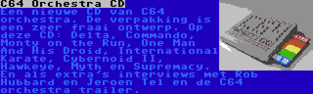 C64 Orchestra CD | Een nieuwe CD van C64 orchestra. De verpakking is een zeer fraai ontwerp. Op deze CD: Delta, Commando, Monty on the Run, One Man And His Droid, International Karate, Cybernoid II, Hawkeye, Myth en Supremacy. En als extra's interviews met Rob Hubbard en Jeroen Tel en de C64 orchestra trailer.