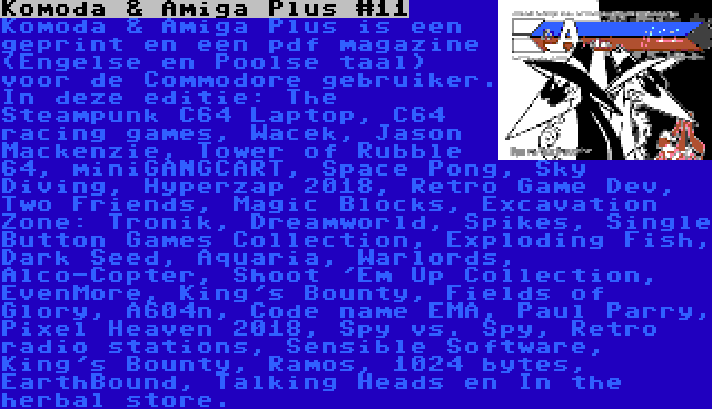 Komoda & Amiga Plus #11 | Komoda & Amiga Plus is een geprint en een pdf magazine (Engelse en Poolse taal) voor de Commodore gebruiker. In deze editie: The Steampunk C64 Laptop, C64 racing games, Wacek, Jason Mackenzie, Tower of Rubble 64, miniGANGCART, Space Pong, Sky Diving, Hyperzap 2018, Retro Game Dev, Two Friends, Magic Blocks, Excavation Zone: Tronik, Dreamworld, Spikes, Single Button Games Collection, Exploding Fish, Dark Seed, Aquaria, Warlords, Alco-Copter, Shoot 'Em Up Collection, EvenMore, King's Bounty, Fields of Glory, A604n, Code name EMA, Paul Parry, Pixel Heaven 2018, Spy vs. Spy, Retro radio stations, Sensible Software, King's Bounty, Ramos, 1024 bytes, EarthBound, Talking Heads en In the herbal store.