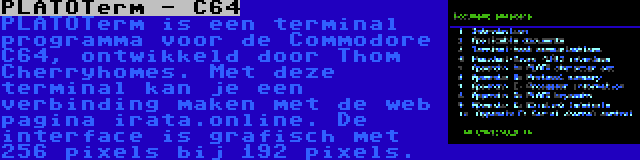 PLATOTerm - C64 | PLATOTerm is een terminal programma voor de Commodore C64, ontwikkeld door Thom Cherryhomes. Met deze terminal kan je een verbinding maken met de web pagina irata.online. De interface is grafisch met 256 pixels bij 192 pixels.