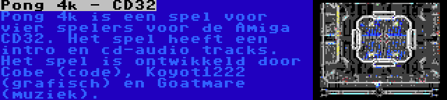 Pong 4k - CD32 | Pong 4k is een spel voor vier spelers voor de Amiga CD32. Het spel heeft een intro en cd-audio tracks. Het spel is ontwikkeld door Cobe (code), Koyot1222 (grafisch) en Goatmare (muziek).