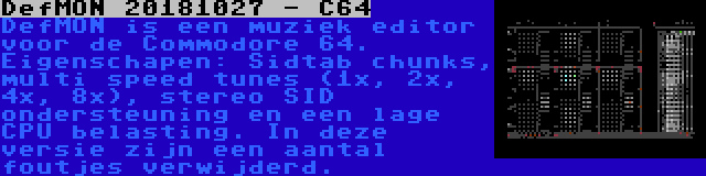 DefMON 20181027 - C64 | DefMON is een muziek editor voor de Commodore 64. Eigenschapen: Sidtab chunks, multi speed tunes (1x, 2x, 4x, 8x), stereo SID ondersteuning en een lage CPU belasting. In deze versie zijn een aantal foutjes verwijderd.