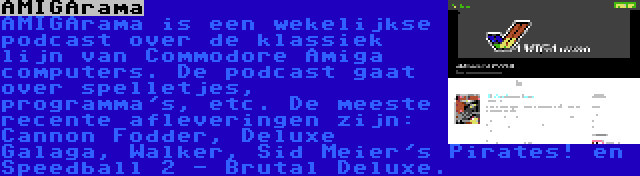 AMIGArama | AMIGArama is een wekelijkse podcast over de klassiek lijn van Commodore Amiga computers. De podcast gaat over spelletjes, programma's, etc. De meeste recente afleveringen zijn: Cannon Fodder, Deluxe Galaga, Walker, Sid Meier's Pirates! en Speedball 2 - Brutal Deluxe.